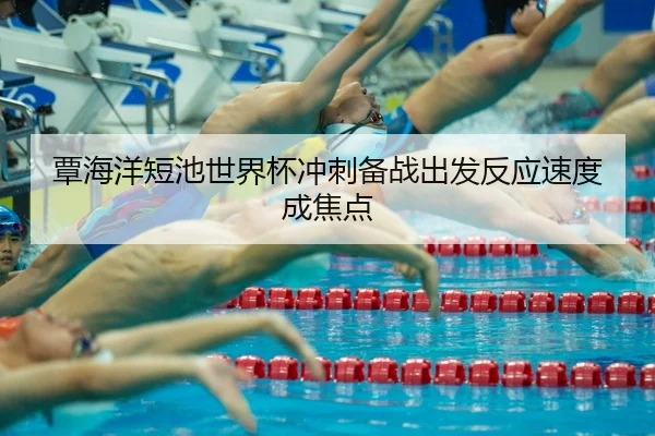 覃海洋短池世界杯冲刺备战出发反应速度成焦点