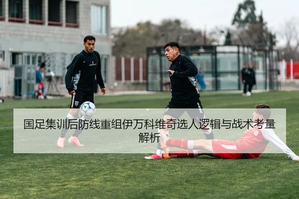 国足集训后防线重组伊万科维奇选人逻辑与战术考量解析